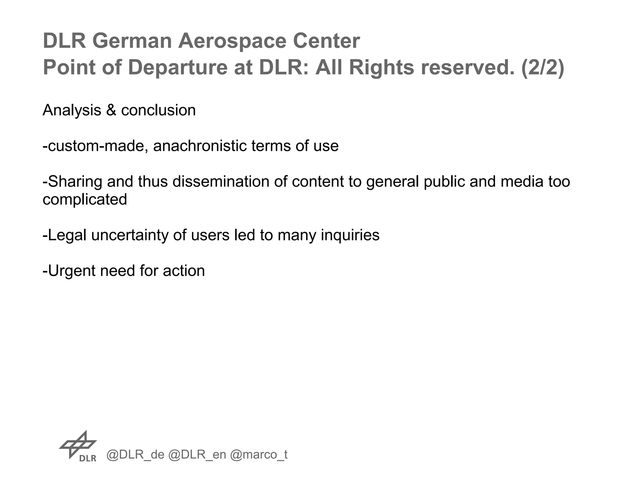 @DLR_de @DLR_en @marco_t
Analysis & conclusion
-custom-made, anachronistic terms of use
-Sharing and thus dissemination of content to general public and media too
complicated
-Legal uncertainty of users led to many inquiries
-Urgent need for action
DLR German Aerospace Center
Point of Departure at DLR: All Rights reserved. (2/2)
 