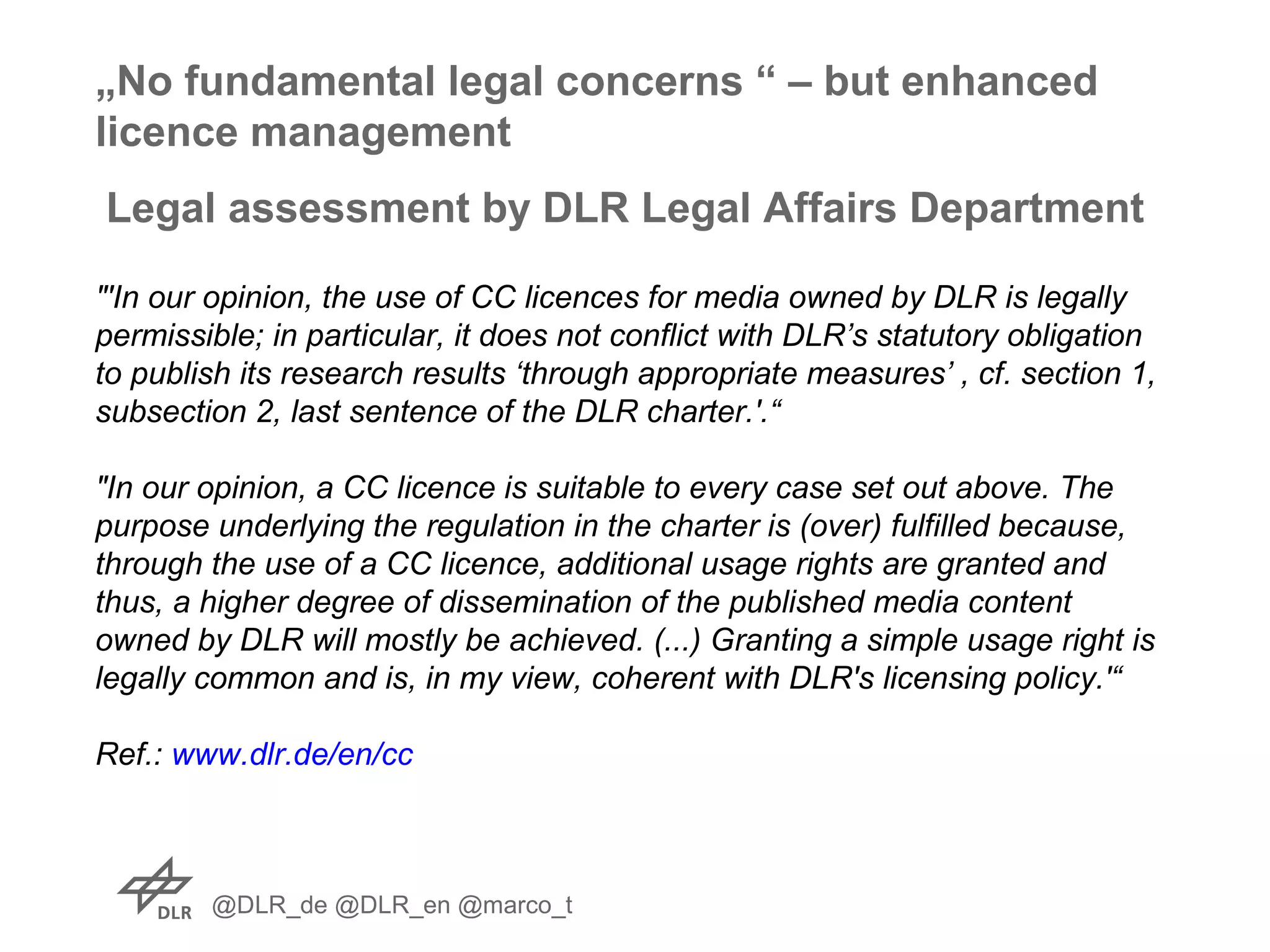 @DLR_de @DLR_en @marco_t
Legal assessment by DLR Legal Affairs Department
"'In our opinion, the use of CC licences for media owned by DLR is legally
permissible; in particular, it does not conflict with DLR’s statutory obligation
to publish its research results ‘through appropriate measures’ , cf. section 1,
subsection 2, last sentence of the DLR charter.'.“
"In our opinion, a CC licence is suitable to every case set out above. The
purpose underlying the regulation in the charter is (over) fulfilled because,
through the use of a CC licence, additional usage rights are granted and
thus, a higher degree of dissemination of the published media content
owned by DLR will mostly be achieved. (...) Granting a simple usage right is
legally common and is, in my view, coherent with DLR's licensing policy.'“
Ref.: www.dlr.de/en/cc
„No fundamental legal concerns “ – but enhanced
licence management
 