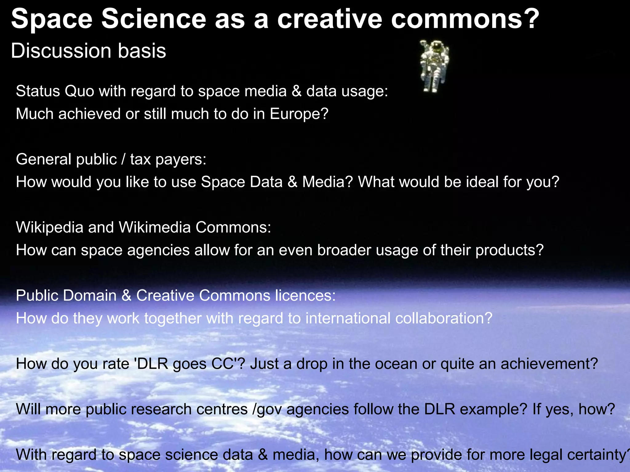 Space Science as a creative commons?
Discussion basis
Status Quo with regard to space media & data usage:
Much achieved or still much to do in Europe?
General public / tax payers:
How would you like to use Space Data & Media? What would be ideal for you?
Wikipedia and Wikimedia Commons:
How can space agencies allow for an even broader usage of their products?
Public Domain & Creative Commons licences:
How do they work together with regard to international collaboration?
How do you rate 'DLR goes CC'? Just a drop in the ocean or quite an achievement?
Will more public research centres /gov agencies follow the DLR example? If yes, how?
With regard to space science data & media, how can we provide for more legal certainty?
 