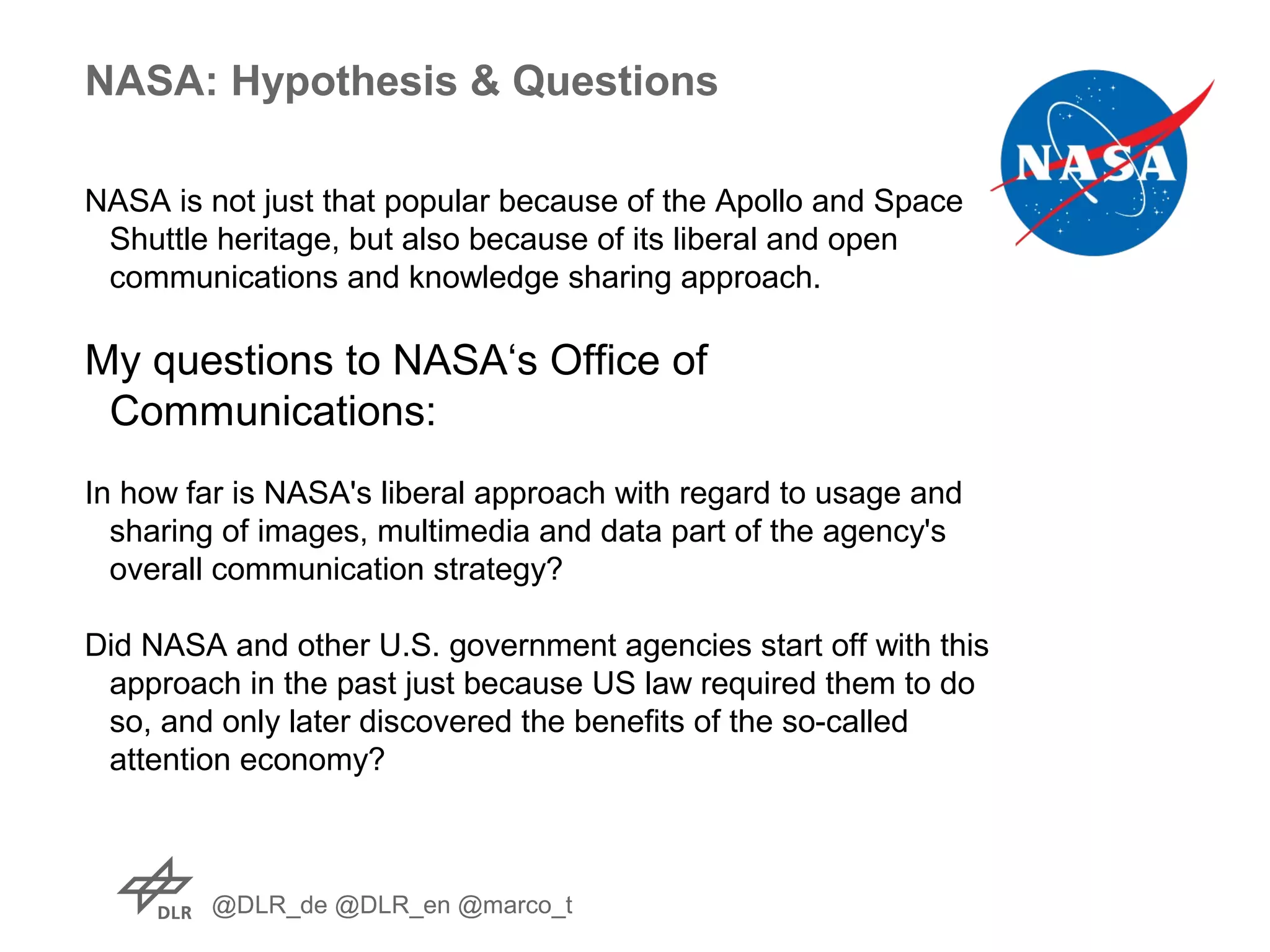 @DLR_de @DLR_en @marco_t
NASA: Hypothesis & Questions
NASA is not just that popular because of the Apollo and Space
Shuttle heritage, but also because of its liberal and open
communications and knowledge sharing approach.
My questions to NASA‘s Office of
Communications:
In how far is NASA's liberal approach with regard to usage and
sharing of images, multimedia and data part of the agency's
overall communication strategy?
Did NASA and other U.S. government agencies start off with this
approach in the past just because US law required them to do
so, and only later discovered the benefits of the so-called
attention economy?
 
