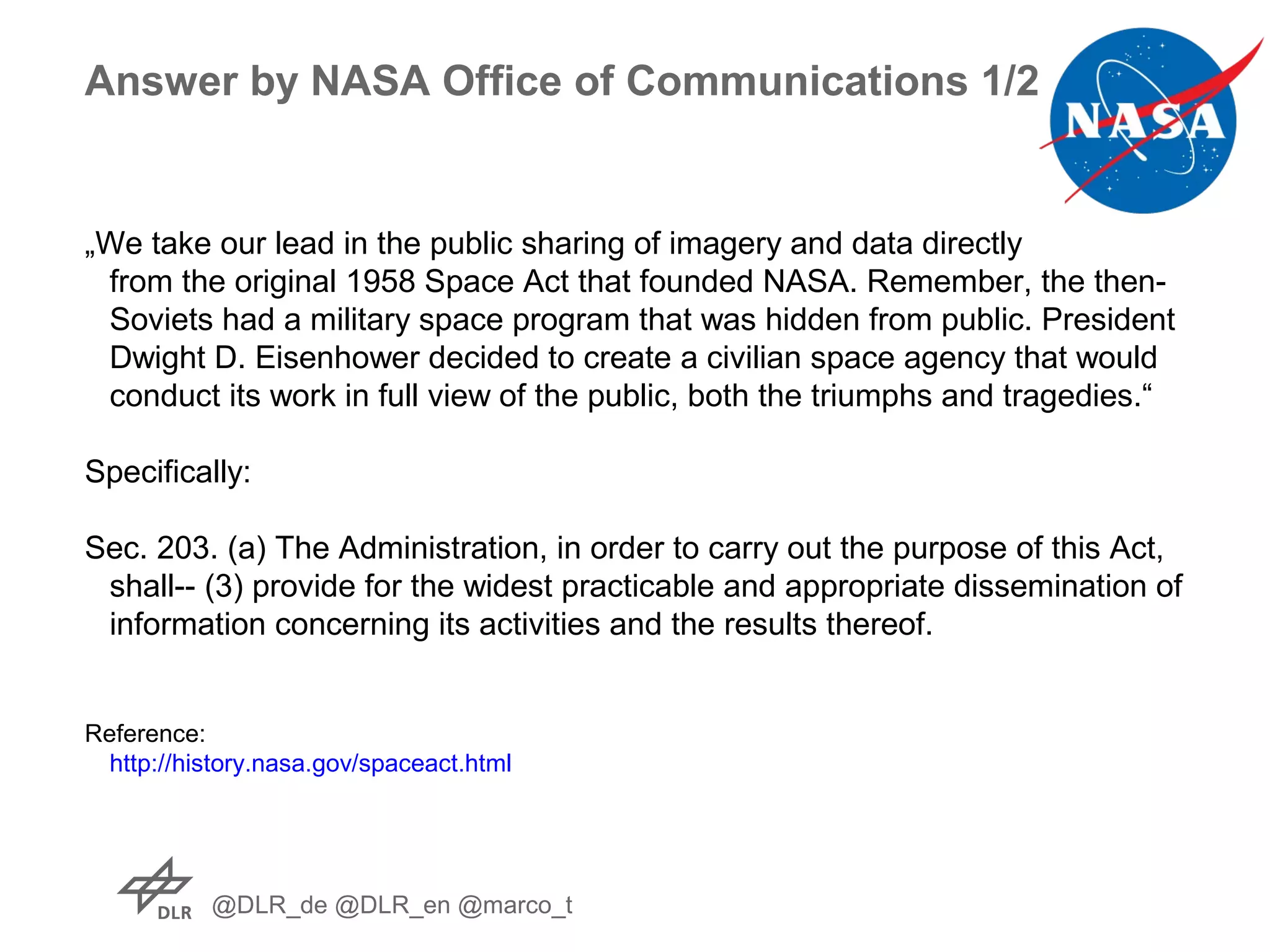 @DLR_de @DLR_en @marco_t
Answer by NASA Office of Communications 1/2
„We take our lead in the public sharing of imagery and data directly
from the original 1958 Space Act that founded NASA. Remember, the then-
Soviets had a military space program that was hidden from public. President
Dwight D. Eisenhower decided to create a civilian space agency that would
conduct its work in full view of the public, both the triumphs and tragedies.“
Specifically:
Sec. 203. (a) The Administration, in order to carry out the purpose of this Act,
shall-- (3) provide for the widest practicable and appropriate dissemination of
information concerning its activities and the results thereof.
Reference:
http://history.nasa.gov/spaceact.html
 