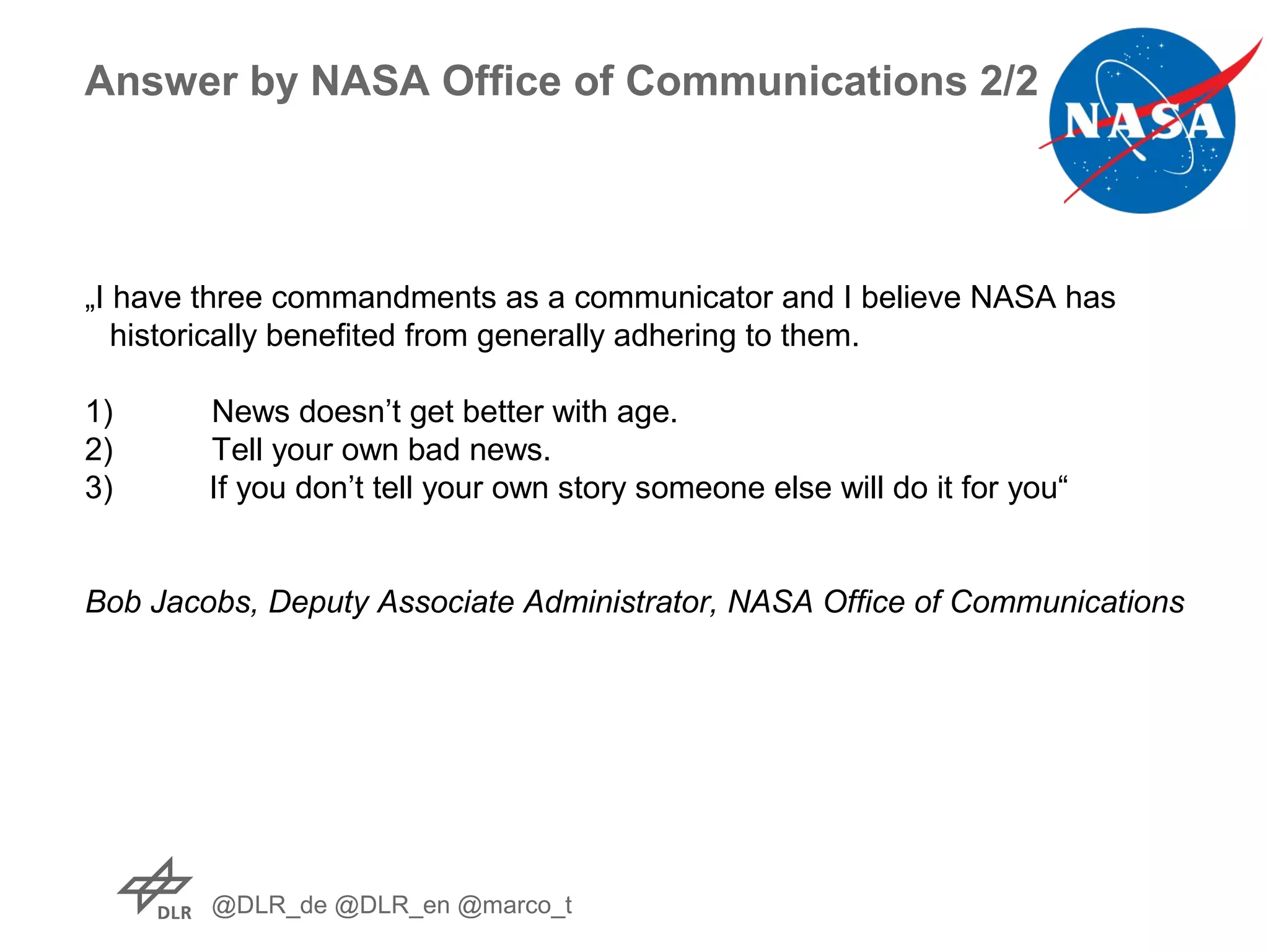 @DLR_de @DLR_en @marco_t
Answer by NASA Office of Communications 2/2
„I have three commandments as a communicator and I believe NASA has
historically benefited from generally adhering to them.
1) News doesn’t get better with age.
2) Tell your own bad news.
3) If you don’t tell your own story someone else will do it for you“
Bob Jacobs, Deputy Associate Administrator, NASA Office of Communications
 