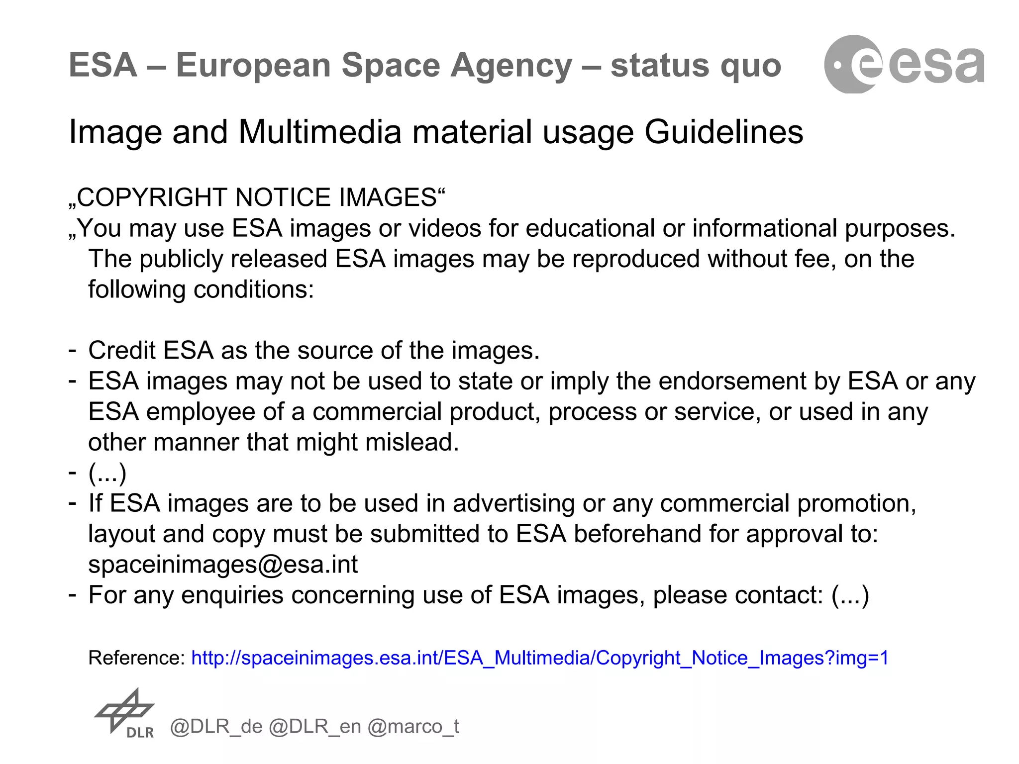 @DLR_de @DLR_en @marco_t
ESA – European Space Agency – status quo
Image and Multimedia material usage Guidelines
„COPYRIGHT NOTICE IMAGES“
„You may use ESA images or videos for educational or informational purposes.
The publicly released ESA images may be reproduced without fee, on the
following conditions:
- Credit ESA as the source of the images.
- ESA images may not be used to state or imply the endorsement by ESA or any
ESA employee of a commercial product, process or service, or used in any
other manner that might mislead.
- (...)
- If ESA images are to be used in advertising or any commercial promotion,
layout and copy must be submitted to ESA beforehand for approval to:
spaceinimages@esa.int
- For any enquiries concerning use of ESA images, please contact: (...)
Reference: http://spaceinimages.esa.int/ESA_Multimedia/Copyright_Notice_Images?img=1
 