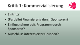 Kritik 1: Kommerzialisierung
• Eintritt?
• (Partielle) Finanzierung durch Sponsoren?
• Einflussnahme aufs Programm durch
Sponsoren?
• Ausschluss interessierter Gruppen?
 