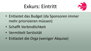 Exkurs: Eintritt
• Entlastet das Budget (da Sponsoren immer
mehr priorisieren müssen)
• Schafft Verbindlichkeit
• Vermittelt Seriösität
• Entlastet die Orga (weniger Akquise)
 