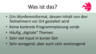 Was ist das?
• (Un-)Konferenzformat, dessen Inhalt von den
Teilnehmern vor Ort gestaltet wird
• Keine konkrete Programmplanung vorab
• Häufig „digitale“ Themen
• Sehr viel Input in kurzer Zeit
• Sehr anregend, aber auch sehr anstrengend
 
