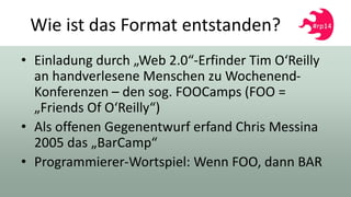 Wie ist das Format entstanden?
• Einladung durch „Web 2.0“-Erfinder Tim O‘Reilly
an handverlesene Menschen zu Wochenend-
Konferenzen – den sog. FOOCamps (FOO =
„Friends Of O‘Reilly“)
• Als offenen Gegenentwurf erfand Chris Messina
2005 das „BarCamp“
• Programmierer-Wortspiel: Wenn FOO, dann BAR
 