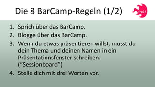 Die 8 BarCamp-Regeln (1/2)
1. Sprich über das BarCamp.
2. Blogge über das BarCamp.
3. Wenn du etwas präsentieren willst, musst du
dein Thema und deinen Namen in ein
Präsentationsfenster schreiben.
(“Sessionboard”)
4. Stelle dich mit drei Worten vor.
 