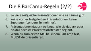 Die 8 BarCamp-Regeln (2/2)
5. So viele zeitgleiche Präsentationen wie es Räume gibt.
6. Keine vorher festgelegten Präsentationen, keine
Zuschauer (sondern Teilnehmer).
7. Präsentationen dauern so lange, wie sie dauern oder
bis das nächste Präsentationsfenster beginnt.
8. Wenn du zum ersten Mal bei einem BarCamp bist,
MUSST du präsentieren.
 