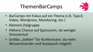 ThemenBarCamps
• BarCamps mit Fokus auf ein Thema (z.B. Typo3,
Video, Wordpress, Monitoring, etc.)
• Kleinere Zielgruppe
• Höhere Chance auf Sponsoren, da weniger
Streuverlust
• Größte „Gefahr“ für Konferenzen, da mehr
Wissenstransfer und Austausch möglich
 