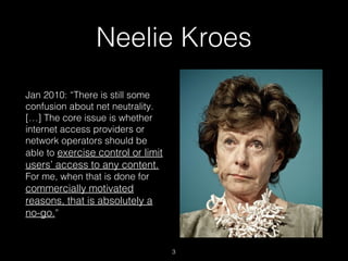 Neelie Kroes
Jan 2010: “There is still some
confusion about net neutrality.
[…] The core issue is whether
internet access ...