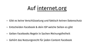 Auf internet.org
‣ Gibt es keine Verschlüsselung und faktisch keinen Datenschutz
‣ Entscheiden Facebook & dein ISP welche Seiten es gibt
‣ Gelten Facebooks Regeln in Sachen Meinungsfreiheit
‣ Gehört das Nutzungsrecht für jeden Content Facebook
 