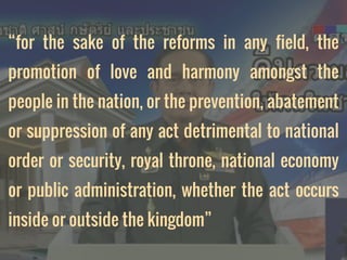 “for the sake of the reforms in any field, the
promotion of love and harmony amongst the
people in the nation, or the prevention, abatement
or suppression of any act detrimental to national
order or security, royal throne, national economy
or public administration, whether the act occurs
inside or outside the kingdom”
 