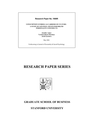 RESEARCH PAPER SERIES
GRADUATE SCHOOL OF BUSINESS
STANFORD UNIVERSITY
Research Paper No. 1668R
CONSUMPTION SYMBOLS AS CARRIERS OF CULTURE:
A STUDY OF JAPANESE AND SPANISH BRAND
PERSONALITY CONSTRUCTS
Jennifer Aaker
Verónica Benet-Martínez
Jordi Garolera
May 2001
Forthcoming in Journal of Personality & Social Psychology
 