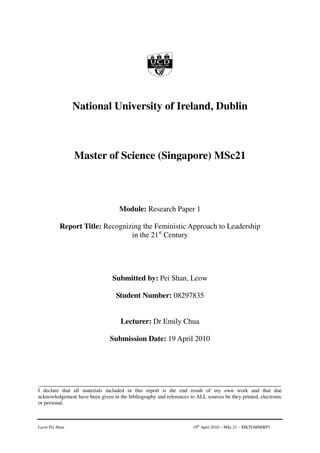 National University of Ireland, Dublin



                Master of Science (Singapore) MSc21



                                    Module: Research Paper 1

          Report Title: Recognizing the Feministic Approach to Leadership
                                in the 21st Century




                                 Submitted by: Pei Shan, Leow

                                  Student Number: 08297835


                                    Lecturer: Dr Emily Chua

                                Submission Date: 19 April 2010




___________________________________________________________________________
I declare that all materials included in this report is the end result of my own work and that due
acknowledgement have been given in the bibliography and references to ALL sources be they printed, electronic
or personal.



Leow Pei Shan                                                        19th April 2010 – MSc 21 – MKTGMM/RP1
 