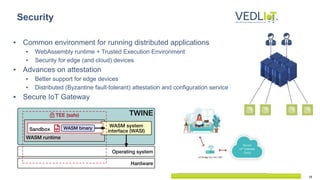 18
▪ Common environment for running distributed applications
▪ WebAssembly runtime + Trusted Execution Environment
▪ Security for edge (and cloud) devices
▪ Advances on attestation
▪ Better support for edge devices
▪ Distributed (Byzantine fault-tolerant) attestation and configuration service
▪ Secure IoT Gateway
Security
 