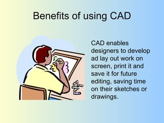 Benefits of using CAD CAD enables designers to develop ad lay out work on screen, print it and save it for future editing, saving time on their sketches or drawings.  