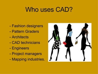 Who uses CAD? - Fashion designers - Pattern Graders - Architects  - CAD technicians  - Engineers - Project managers - Mapping industries. 