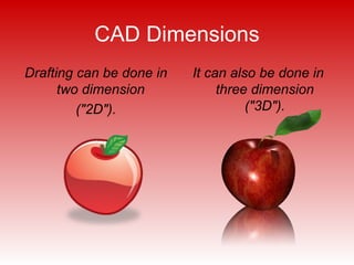 CAD Dimensions Drafting can be done in two dimension  ("2D"). It can also be done in three dimension ("3D"). 