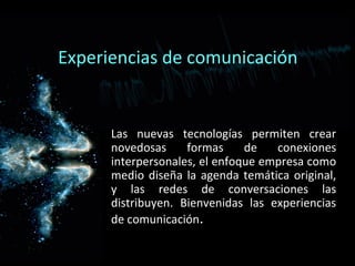 Experiencias de comunicación
Las nuevas tecnologías permiten crear
novedosas formas de conexiones
interpersonales, el enfoque empresa como
medio diseña la agenda temática original,
y las redes de conversaciones las
distribuyen. Bienvenidas las experiencias
de comunicación.
 