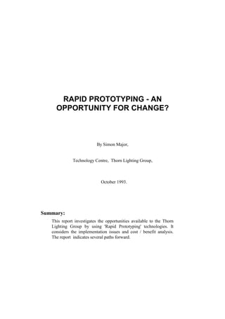 RAPID PROTOTYPING - AN
OPPORTUNITY FOR CHANGE?
By Simon Major,
Technology Centre, Thorn Lighting Group,
October 1993.
Summary:
This report investigates the opportunities available to the Thorn
Lighting Group by using 'Rapid Prototyping' technologies. It
considers the implementation issues and cost / benefit analysis.
The report indicates several paths forward.
 