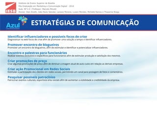 Instituto de Ensino Superior de Brasília
Pós-Graduação em Marketing e Comunicação Digital - 2014
Aula: RP 2.0 | Professor: Marcelo Minutti
Alunos: Alan Alvetti, João Paulo Setubal, Leciane Moreira, Luzeni Mendes, Michelle Ramos e Thayanne Braga
ESTRATÉGIAS DE COMUNICAÇÃO
Identiﬁcar inﬂuenciadores e possíveis focos de crise
Diagnosticar na web focos de crise aﬁm de promover uma solução a tempo e identiﬁcar inﬂuenciadores.
Promover encontro de blogueiros
Promover um encontro de blogueiros, aﬁm de estimular e identiﬁcar e potencializar inﬂuenciadores.
Encontro e palestras para funcionários
Realizar eventos exclusivos e especiﬁcos para funcionários aﬁm de estimular produção e satisfação dos mesmos.
Criar promoções de preço
Criar algumas promoções de preço aﬁm de diminuir a imagem atual de auto custo em relação as demais empresas.
Criar ação Promocional em Redes Sociais
Estimular a participação dos clientes em redes sociais, permitindo um canal para postagem de fotos e comentários.
Pesquisar possíveis patrocínios
Patrocinar eventos culturais, esportivos e/ou sociais aﬁm de aumentar a visibilidade e credibilidade da empresa.
 