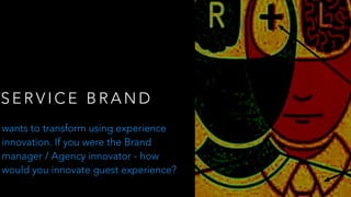 S E R V I C E B R A N D
wants to transform using experience
innovation. If you were the Brand
manager / Agency innovator - how
would you innovate guest experience?
 
