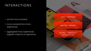 I N T E R A C T I O N S
• are the micro moments
• micro moments form micro
experiences
• aggregated micro experiences
together make for an experience
M I C R O / P R O D U C T
I N T E R A C T I O N
M A C R O / B R A N D
L I F E / P U R P O S E
 