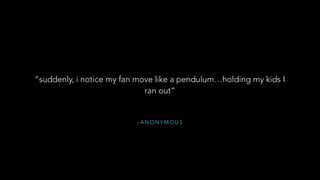 – A N O N Y M O U S
“suddenly, i notice my fan move like a pendulum…holding my kids I
ran out”
 