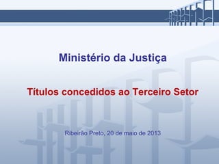 Ministério da Justiça
Títulos concedidos ao Terceiro Setor
Ribeirão Preto, 20 de maio de 2013
 