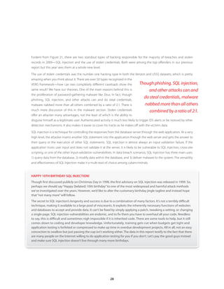 Evident from Figure 21, there are two standout types of hacking responsible for the majority of breaches and stolen
records in 2009—SQL injection and the use of stolen credentials. Both were among the top offenders in our previous
report but this year sees them at a whole new level.

The use of stolen credentials was the number one hacking type in both the Verizon and USSS datasets, which is pretty
amazing when you think about it. There are over 50 types recognized in the
VERIS framework—how can two completely different caseloads show the                  Though phishing, SQL injection,
same result? We have our theories. One of the main reasons behind this is                and other attacks can and
the proliferation of password-gathering malware like Zeus. In fact, though
phishing, SQL injection, and other attacks can and do steal credentials,
                                                                                       do steal credentials, malware
malware nabbed more than all others combined by a ratio of 2:1. There is               nabbed more than all others
much more discussion of this in the malware section. Stolen credentials                   combined by a ratio of 2:1.
offer an attacker many advantages, not the least of which is the ability to
disguise himself as a legitimate user. Authenticated activity is much less likely to trigger IDS alerts or be noticed by other
detection mechanisms. It also makes it easier to cover his tracks as he makes off with the victim’s data.

SQL injection is a technique for controlling the responses from the database server through the web application. At a very
high level, the attacker inserts another SQL statement into the application through the web server and gets the answer to
their query or the execution of other SQL statements. SQL injection is almost always an input validation failure. If the
application trusts user input and does not validate it at the server, it is likely to be vulnerable to SQL injection, cross-site
scripting, or one of the other input-validation vulnerabilities. In data breach scenarios, SQL Injection has three main uses:
1) query data from the database, 2) modify data within the database, and 3) deliver malware to the system. The versatility
and effectiveness of SQL Injection make it a multi-tool of choice among cybercriminals.



HAPPY 10TH BIRTHDAY SQL INJECTION!
Though first discussed publicly on Christmas Day in 1998, the first advisory on SQL injection was released in 1999 . So,
perhaps we should say “Happy (belated) 10th birthday” to one of the most widespread and harmful attack methods
we’ve investigated over the years . However, we’d like to alter the customary birthday jingle tagline and instead hope
that “not many more” will follow .
The secret to SQL injection’s longevity and success is due to a combination of many factors . It’s not a terribly difficult
technique, making it available to a large pool of miscreants . It exploits the inherently necessary functions of websites
and databases to accept and provide data . It can’t be fixed by simply applying a patch, tweaking a setting, or changing
a single page . SQL injection vulnerabilities are endemic, and to fix them you have to overhaul all your code . Needless
to say, this is difficult and sometimes nigh impossible if it is inherited code . There are some tools to help, but it still
comes down to coding and developer knowledge . Unfortunately, training gets cut when budgets get tight and
application testing is forfeited or compressed to make up time in overdue development projects . All in all, not an easy
concoction to swallow but just passing the cup isn’t working either . The data in this report testify to the fact that there
are many people on the Internet willing to do application testing for you if you don’t . Let’s pay the good guys instead
and make sure SQL injection doesn’t live through many more birthdays .




                                                              28
 
