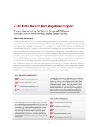 2010 Data Breach Investigations Report
A study conducted by the Verizon Business RISK team
in cooperation with the United States Secret Service.
Executive Summary
In some ways, data breaches have a lot in common with fingerprints. Each is unique and we learn a great deal by analyzing the
various patterns, lines, and contours that comprise each one. The main value of fingerprints, however, lies in their ability to identify
a particular individual in particular circumstances. In this sense, studying them in bulk offers little additional benefit. On the other
hand, the analysis of breaches in aggregate can be of great benefit; the more we study, the more prepared we are to stop them.

Not surprisingly, the United States Secret Service (USSS) is also interested in studying and stopping data breaches. This was a
driving force in their decision to join us in this 2010 Data Breach Investigations Report. They’ve increased the scope of what
we’re able to study dramatically by including a few hundred of their own cases to the mix. Also included are two appendices
from the USSS. One delves into online criminal communities and the other focuses on prosecuting cybercrime. We’re grateful
for their contributions and believe organizations and individuals around the world will benefit from their efforts.

With the addition of Verizon’s 2009 caseload and data contributed from the USSS, the DBIR series now spans six years, 900+
breaches, and over 900 million compromised records. We’ve learned a great deal from this journey and we’re glad to have the
opportunity to share these findings with you. As always, our goal is that the data and analysis presented in this report proves
helpful to the planning and security efforts of our readers. We begin with a few highlights below.


  WHO IS BEHIND DATA BREACHES?

 70% resulted from external agents (-9%)                                      Including the USSS cases in this year’s report shook things up a
                                                                              bit but didn’t shake our worldview . Driven largely by organized
                                                                              groups, the majority of breaches and almost all data stolen
 48% were caused by insiders (+26%)                                           (98%) in 2009 was still the work of criminals outside the victim
                                                                              organization . Insiders, however, were more common in cases
 11% implicated business partners (-23%)                                      worked by the USSS, which boosted this figure in the joint
                                                                              dataset considerably . This year’s study has by far improved our

 27% involved multiple parties (-12%)                                         visibility into internal crime over any other year . Breaches
                                                                              linked to business partners continued the decline observed
                                                                              in our last report and reached the lowest level since 2004 .




                                                                              HOW DO BREACHES OCCUR?

 Related to the larger proportion of insiders, Misuse sits atop the
 list of threat actions leading to breaches in 2009 . That’s not to say
                                                                              48% involved privilege misuse (+26%)
 that Hacking and Malware have gone the way of the dinosaurs;
 they ranked #2 and #3 and were responsible for over 95% of all               40% resulted from hacking (-24%)
                                                                              38% utilized malware (<>)
 data comprised . Weak or stolen credentials, SQL injection, and
 data-capturing, customized malware continue to plague
 organizations trying to protect information assets . Cases
 involving the use of social tactics more than doubled and
 physical attacks like theft, tampering, and surveillance ticked up
                                                                              28% employed social tactics (+16%)
 several notches .
                                                                              15% comprised physical attacks (+6%)
                                                                          2
 