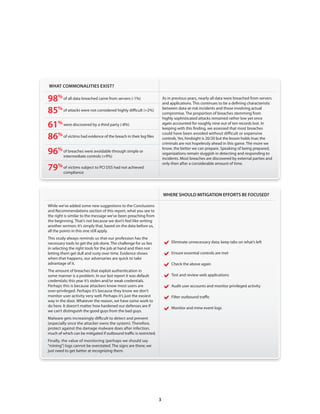 WHAT COMMONALITIES EXIST?

98% of all data breached came from servers (-1%)                         As in previous years, nearly all data were breached from servers
                                                                         and applications . This continues to be a defining characteristic

85% of attacks were not considered highly difficult (+2%)                between data-at-risk incidents and those involving actual
                                                                         compromise . The proportion of breaches stemming from
                                                                         highly sophisticated attacks remained rather low yet once
61% were discovered by a third party (-8%)                               again accounted for roughly nine out of ten records lost . In
                                                                         keeping with this finding, we assessed that most breaches

86% of victims had evidence of the breach in their log files             could have been avoided without difficult or expensive
                                                                         controls . Yes, hindsight is 20/20 but the lesson holds true; the
                                                                         criminals are not hopelessly ahead in this game . The more we

96% intermediatewere avoidable through simple or
    of breaches
                 controls (+9%)
                                                                         know, the better we can prepare . Speaking of being prepared,
                                                                         organizations remain sluggish in detecting and responding to
                                                                         incidents . Most breaches are discovered by external parties and
                                                                         only then after a considerable amount of time .
79% compliance to PCI DSS had not achieved
    of victims subject




                                                                         WHERE SHOULD MITIGATION EFFORTS BE FOCUSED?

While we’ve added some new suggestions to the Conclusions
and Recommendations section of this report, what you see to
the right is similar to the message we’ve been preaching from
the beginning . That’s not because we don’t feel like writing
another sermon; it’s simply that, based on the data before us,
all the points in this one still apply .
This study always reminds us that our profession has the
necessary tools to get the job done . The challenge for us lies          Eliminate unnecessary data; keep tabs on what’s left
in selecting the right tools for the job at hand and then not
letting them get dull and rusty over time . Evidence shows
when that happens, our adversaries are quick to take
                                                                         Ensure essential controls are met
advantage of it .
                                                                         Check the above again
The amount of breaches that exploit authentication in
some manner is a problem . In our last report it was default
credentials; this year it’s stolen and/or weak credentials .
                                                                         Test and review web applications
Perhaps this is because attackers know most users are
over-privileged . Perhaps it’s because they know we don’t
                                                                         Audit user accounts and monitor privileged activity
monitor user activity very well . Perhaps it’s just the easiest
way in the door . Whatever the reason, we have some work to
                                                                         Filter outbound traffic
do here . It doesn’t matter how hardened our defenses are if
we can’t distinguish the good guys from the bad guys .                   Monitor and mine event logs
Malware gets increasingly difficult to detect and prevent
(especially once the attacker owns the system) . Therefore,
protect against the damage malware does after infection,
much of which can be mitigated if outbound traffic is restricted .
Finally, the value of monitoring (perhaps we should say
“mining”) logs cannot be overstated . The signs are there; we
just need to get better at recognizing them .




                                                                     3
 