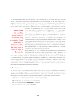 The percentage of fully targeted attacks in our dataset (27%) is consistent with last year’s report (28%), which means the
majority of breach victims continue to be targets of opportunity. This is both good news and bad news. Good for those in
our profession who’s job difficulty levels correlate highly with criminal determination. Bad because it means many of us have
made ourselves targets when we otherwise might not have been. Doubly bad because when targeted attacks are successful,
they can be quite lucrative for the attacker. In 2009, targeted attacks accounted for 89% of records compromised. Laying this
                                  information side by side with data points in the Attack Difficulty section, one begins to get
                                  the message many criminals are hearing: find a juicy target (even if well-protected), apply
      We still believe
                                  your resources, work hard, and you’ll reap the reward. We need to change that message.
      that one of the
                                  Though the same overall proportion, random and directed opportunistic attacks have
   fundamental self-              fluctuated somewhat in the last year. As discussed in last year’s report, we encounter many
  assessments every               breaches that seem neither truly random nor fully targeted—particularly in the Retail and
                                  Hospitality industries. In a very common example, the attacker exploits Software X at Brand
organization should
                                  A Stores and later learns that Brand B Stores also runs Software X. An attack is then directed
      undertake is to             at Brand B Stores but only because of a known exploitable weakness. We don’t believe the
 determine whether                dip in directed opportunistic attacks stems from changes in the threat environment. Rather,
                                  it is more likely due to the lower percentage of retailers and breaches that involve
 they are a Target of
                                  compromised partner assets within our 2009 caseload.
  Choice or Target of             We still believe that one of the fundamental self-assessments every organization should
        Opportunity.              undertake is to determine whether they are a Target of Choice or Target of Opportunity. The
                                  security media hype machine would like us to believe that we’re all Targets of Choice and
there’s nothing we can do to stop the new [insert whatever you like here] threat. This simply isn’t true and is not a healthy line
of reasoning for security management. Consider instead questions like these: Do you have information the criminals want?
How badly do they want it? How can they profit from it? How far would they go to obtain it? How difficult would it be for
them to get it if they started trying today? What could you do to decrease the chances they will choose you or increase the
work required to overcome your defenses? Not answering such questions honestly and properly can result in serious
exposure on one hand and serious overspending on the other.


Unknown Unknowns
Past DBIRs have shown a strong correlation between security incidents and a victim’s lack of knowledge about their operating
environment, particularly with regard to the existence and status of information assets. Though the numbers are down in
2009, the year can hardly be called an exception. In nearly half of Verizon’s cases, investigators observed what we not so
affectionately call “unknown unknowns.” These are classified as meeting at least one of the following conditions:

y Assets unknown or unclaimed by the organization (or business group affected)

y Data the organization did not know existed on a particular asset

y Assets that had unknown network connections or accessibility

y Assets that had unknown user accounts or privileges




                                                               44
 