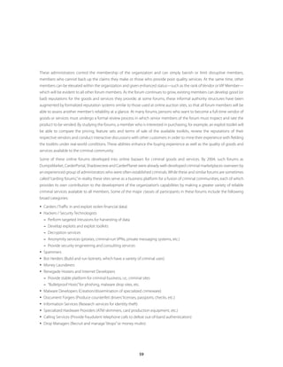 These administrators control the membership of the organization and can simply banish or limit disruptive members,
members who cannot back up the claims they make or those who provide poor quality services. At the same time, other
members can be elevated within the organization and given enhanced status—such as the rank of Vendor or VIP Member—
which will be evident to all other forum members. As the forum continues to grow, existing members can develop good (or
bad) reputations for the goods and services they provide; at some forums, these informal authority structures have been
augmented by formalized reputation systems similar to those used at online auction sites, so that all forum members will be
able to assess another member’s reliability at a glance. At many forums, persons who want to become a full-time vendor of
goods or services must undergo a formal review process in which senior members of the forum must inspect and rate the
product to be vended. By studying the forums, a member who is interested in purchasing, for example, an exploit toolkit will
be able to compare the pricing, feature sets and terms of sale of the available toolkits, review the reputations of their
respective vendors and conduct interactive discussions with other customers in order to mine their experience with fielding
the toolkits under real-world conditions. These abilities enhance the buying experience as well as the quality of goods and
services available to the criminal community.

Some of these online forums developed into online bazaars for criminal goods and services. By 2004, such forums as
DumpsMarket, CarderPortal, Shadowcrew and CarderPlanet were already well-developed criminal marketplaces overseen by
an experienced group of administrators who were often established criminals. While these and similar forums are sometimes
called “carding forums,” in reality these sites serve as a business platform for a fusion of criminal communities, each of which
provides its own contribution to the development of the organization’s capabilities by making a greater variety of reliable
criminal services available to all members. Some of the major classes of participants in these forums include the following
broad categories:

y Carders (Traffic in and exploit stolen financial data)
y Hackers / Security Technologists
  –– Perform targeted intrusions for harvesting of data
  –– Develop exploits and exploit toolkits
  –– Decryption services
  –– Anonymity services (proxies, criminal-run VPNs, private messaging systems, etc.)
  –– Provide security engineering and consulting services
y Spammers
y Bot Herders (Build and run botnets, which have a variety of criminal uses)
y Money Launderers
y Renegade Hosters and Internet Developers
  –– Provide stable platform for criminal business, i.e., criminal sites
  –– “Bulletproof Hosts” for phishing, malware drop sites, etc.
y Malware Developers (Creation/dissemination of specialized crimeware)
y Document Forgers (Produce counterfeit drivers’ licenses, passports, checks, etc.)
y Information Services (Research services for identity theft)
y Specialized Hardware Providers (ATM skimmers, card production equipment, etc.)
y Calling Services (Provide fraudulent telephone calls to defeat out-of-band authentication)
y Drop Managers (Recruit and manage “drops” or money mules)




                                                                59
 