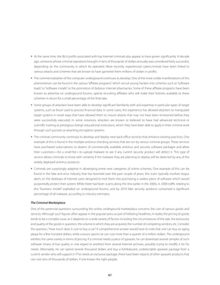 y At the same time, the illicit profits associated with top Internet criminals also appear to have grown significantly. A decade
  ago, someone whose criminal operations brought in tens of thousands of dollars annually was considered fairly successful,
  depending on the community in which he operated. More recently, experienced cybercriminals have been linked to
  various attacks and schemes that are known to have garnered them millions of dollars in profits.

y The commercialization of the computer underground continues to develop. One of the more visible manifestations of this
  phenomenon can be found in the various “affiliate programs” which recruit young hackers into schemes such as “software
  loads” or “software installs” or the promotion of dubious Internet pharmacies. Some of these affiliate programs have been
  known to advertise on underground forums, openly recruiting affiliates who will make their botnets available to these
  schemes in return for a small percentage of the final take.

y Some groups of attackers have been able to develop significant familiarity with and expertise in particular types of target
  systems, such as those used to process financial data. In some cases, this experience has allowed attackers to manipulate
  target systems in novel ways that have allowed them to mount attacks that may not have been envisioned before they
  were successfully executed. In some instances, attackers are known or believed to have had advanced technical or
  scientific training at prestigious foreign educational institutions, which they have been able to apply in their criminal work
  through such pursuits as attacking encryption systems.

y The criminal community continues to develop and deploy new back-office services that enhance existing practices. One
  example of this is found in the multiple antivirus checking services that are run by various criminal groups. These services
  have purchased subscriptions to dozens of commercially available antivirus and security software packages and allow
  their customers—for a small fee—to upload malware to see if any current security product will detect it. This type of
  service allows criminals to know with certainty if the malware they are planning to deploy will be detected by any of the
  widely deployed antivirus products.

y Criminals are surprisingly adaptive in developing entire new categories of online schemes. One example of this can be
  found in the fake anti-virus industry that has boomed over the past couple of years; this scam typically involves bogus
  alerts on the desktops of Internet users designed to trick them into purchasing a useless piece of software which would
  purportedly protect their system. While there had been scams along this line earlier in the 2000s, in 2008 traffic relating to
  this “business model” exploded on underground forums, and by 2010 fake security products comprised a significant
  percentage of all malware, according to industry estimates.

The Criminal Marketplace
One of the perennial questions surrounding the online underground marketplace concerns the cost of various goods and
services. Although such figures often appear in the popular press as part of titillating headlines, in reality the pricing of goods
tends to be a complex issue, as it depends on a wide variety of factors including the circumstances of the sale, the exclusivity
and quality of the goods in question, the volume in which they are acquired, the number of competing vendors, etc. Consider
the question, “How much does it cost to buy a car? A comprehensive answer would have to note that one can buy an aging
jalopy for a few hundred dollars, while a luxury sports car can cost more than a quarter of a million dollars. The underground
exhibits the same variety in terms of pricing. If a criminal needs a piece of spyware, he can download several samples of such
software (many of low quality in one regard or another) from several Internet archives, possibly trying to modify it for his
needs. Alternately, he can spend several thousand dollars and buy a full-featured, undetectable spyware package from a
current vendor who will support it. If he needs an exclusive package, there have been reports of other spyware products that
can cost tens of thousands of dollars, if one knows the right people.



                                                                61
 