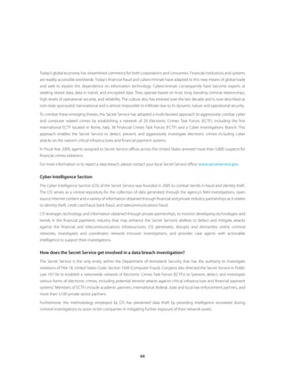 Today’s global economy has streamlined commerce for both corporations and consumers. Financial institutions and systems
are readily accessible worldwide. Today’s financial fraud and cybercriminals have adapted to this new means of global trade
and seek to exploit this dependence on information technology. Cybercriminals consequently have become experts at
stealing stored data, data in transit, and encrypted data. They operate based on trust, long standing criminal relationships,
high levels of operational security, and reliability. The culture also has evolved over the last decade and is now described as
non-state sponsored, transnational and is almost impossible to infiltrate due to its dynamic nature and operational security.

To combat these emerging threats, the Secret Service has adopted a multi-faceted approach to aggressively combat cyber
and computer related crimes by establishing a network of 29 Electronic Crimes Task Forces (ECTF), including the first
international ECTF located in Rome, Italy, 38 Financial Crimes Task Forces (FCTF) and a Cyber Investigations Branch. This
approach enables the Secret Service to detect, prevent, and aggressively investigate electronic crimes including cyber
attacks on the nation’s critical infrastructures and financial payment systems.

In Fiscal Year 2009, agents assigned to Secret Service offices across the United States arrested more than 5,800 suspects for
financial crimes violations.

For more information or to report a data breach, please contact your local Secret Service office: www .secretservice .gov.


Cyber Intelligence Section
The Cyber Intelligence Section (CIS) of the Secret Service was founded in 2005 to combat trends in fraud and identity theft.
The CIS serves as a central repository for the collection of data generated through the agency’s field investigations, open
source Internet content and a variety of information obtained through financial and private industry partnerships as it relates
to identity theft, credit card fraud, bank fraud, and telecommunications fraud.

CIS leverages technology and information obtained through private partnerships, to monitor developing technologies and
trends in the financial payments industry that may enhance the Secret Service’s abilities to detect and mitigate attacks
against the financial and telecommunications infrastructures. CIS penetrates, disrupts and dismantles online criminal
networks, investigates and coordinates network intrusion investigations, and provides case agents with actionable
intelligence to support their investigations.


How does the Secret Service get involved in a data breach investigation?
The Secret Service is the only entity within the Department of Homeland Security that has the authority to investigate
violations of Title 18, United States Code, Section 1030 (Computer Fraud). Congress also directed the Secret Service in Public
Law 107-56 to establish a nationwide network of Electronic Crimes Task Forces (ECTFs) to “prevent, detect, and investigate
various forms of electronic crimes, including potential terrorist attacks against critical infrastructure and financial payment
systems.” Members of ECTFs include academic partners, international, federal, state and local law enforcement partners, and
more than 3,100 private sector partners.

Furthermore, the methodology employed by CIS has prevented data theft by providing intelligence recovered during
criminal investigations to assist victim companies in mitigating further exposure of their network assets.




                                                              64
 