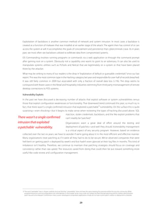 29
Exploitation of backdoors is another common method of network and system intrusion. In most cases a backdoor is
created as a function of malware that was installed at an earlier stage of the attack. The agent then has control of or can
access the system at will. It accomplishes the goals of concealment and persistence that cybercriminals crave. As in years
past, we most often see backdoors utilized to exfiltrate data from compromised systems.
OS Commanding involves running programs or commands via a web application or through the command prompt
after gaining root on a system. Obviously not a capability one wants to grant to an adversary. It can also be used to
manipulate systems utilities such as PsTools and Netcat that are legitimately on a system or that have been placed
there by the attacker.
What may be striking to many of our readers is the drop in “exploitation of default or guessable credentials”since our last
report.This was the most common type in the Hacking category last year and responsible for over half of records breached.
It was still fairly common in 2009 but associated with only a fraction of overall data loss (1%). The drop seems to
correspond with fewer cases in the Retail and Hospitality industries stemming from third party mismanagement of remote
desktop connections to POS systems.
Vulnerability Exploits
In the past we have discussed a decreasing number of attacks that exploit software or system vulnerabilities versus
those that exploit configuration weaknesses or functionality. That downward trend continued this year; so much so, in
fact, that there wasn’t a single confirmed intrusion that exploited a patchable
13
vulnerability. On the surface this is quite
surprising—even shocking—but it begins to make sense when reviewing the types of hacking discussed above. SQL
injection, stolen credentials, backdoors, and the like exploit problems that
can’t readily be “patched.”
Organizations exert a great deal of effort around the testing and
deployment of patches—and well they should. Vulnerability management
is a critical aspect of any security program. However, based on evidence
collected over the last six years, we have to wonder if we’re going about it in the most efficient and effective manner.
Many organizations treat patching as if it were all they had to do to be secure. We’ve observed companies that were
hell-bent on getting patch x deployed by week’s end but hadn’t even glanced at their log files in months. This kind of
imbalance isn’t healthy. Therefore, we continue to maintain that patching strategies should focus on coverage and
consistency rather than raw speed. The resources saved from doing that could then be put toward something more
useful like code review and configuration management.
13	The word “patchable” here is chosen carefully since we find that “vulnerability” does not have the same meaning for everyone within the security community. While
programming errors and misconfigurations are vulnerabilities in the broader sense, lousy code can’t always be fixed through patching and the careless administration
patch has yet to be released. Furthermore, many custom-developed or proprietary applications simply do not have routine patch creation or deployment schedules.
There wasn’t a single confirmed
intrusion that exploited
a patchable13
vulnerability.
 