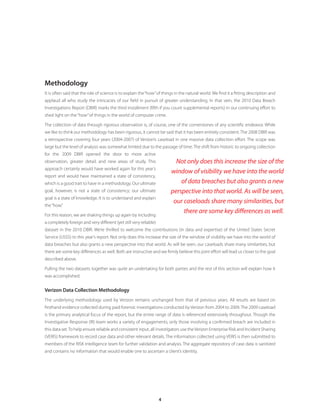 4
Methodology
It is often said that the role of science is to explain the“how”of things in the natural world. We find it a fitting description and
applaud all who study the intricacies of our field in pursuit of greater understanding. In that vein, the 2010 Data Breach
Investigations Report (DBIR) marks the third installment (fifth if you count supplemental reports) in our continuing effort to
shed light on the“how”of things in the world of computer crime.
The collection of data through rigorous observation is, of course, one of the cornerstones of any scientific endeavor. While
we like to think our methodology has been rigorous, it cannot be said that it has been entirely consistent. The 2008 DBIR was
a retrospective covering four years (2004-2007) of Verizon’s caseload in one massive data collection effort. The scope was
large but the level of analysis was somewhat limited due to the passage of time. The shift from historic to ongoing collection
for the 2009 DBIR opened the door to more active
observation, greater detail, and new areas of study. This
approach certainly would have worked again for this year’s
report and would have maintained a state of consistency,
which is a good trait to have in a methodology. Our ultimate
goal, however, is not a state of consistency; our ultimate
goal is a state of knowledge. It is to understand and explain
the“how.”
For this reason, we are shaking things up again by including
a completely foreign and very different (yet still very reliable)
dataset in the 2010 DBIR. We’re thrilled to welcome the contributions (in data and expertise) of the United States Secret
Service (USSS) to this year’s report. Not only does this increase the size of the window of visibility we have into the world of
data breaches but also grants a new perspective into that world. As will be seen, our caseloads share many similarities, but
there are some key differences as well. Both are instructive and we firmly believe this joint effort will lead us closer to the goal
described above.
Pulling the two datasets together was quite an undertaking for both parties and the rest of this section will explain how it
was accomplished.
Verizon Data Collection Methodology
The underlying methodology used by Verizon remains unchanged from that of previous years. All results are based on
firsthand evidence collected during paid forensic investigations conducted by Verizon from 2004 to 2009. The 2009 caseload
is the primary analytical focus of the report, but the entire range of data is referenced extensively throughout. Though the
Investigative Response (IR) team works a variety of engagements, only those involving a confirmed breach are included in
this data set.To help ensure reliable and consistent input, all investigators use theVerizon Enterprise Risk and Incident Sharing
(VERIS) framework to record case data and other relevant details. The information collected using VERIS is then submitted to
members of the RISK Intelligence team for further validation and analysis. The aggregate repository of case data is sanitized
and contains no information that would enable one to ascertain a client’s identity.
Not only does this increase the size of the
window of visibility we have into the world
of data breaches but also grants a new
perspective into that world. As will be seen,
our caseloads share many similarities, but
there are some key differences as well.
 