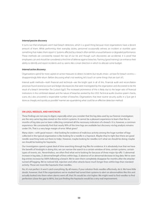 50
Internal passive discovery
It turns out that employees aren’t bad breach detectors, which is a good thing because most organizations have a decent
amount of them. While performing their everyday duties, personnel occasionally witness an incident or stumble upon
something that makes them report it. Systems affected by a breach often exhibit unusual behavior or degraded performance.
These methods are consistently toward the top of our list and though such discoveries are accidental, it is proof that
employees can and should be considered a third line of defense against breaches.Training (good training) can enhance their
ability to identify and report incidents and so, seems like a smart direction in which to allocate some budget.
Internal active discovery
Organizations spend far more capital on active measures to detect incidents but results show—at least for breach victims—
disappointingly little return. Before discussing what’s not working, let’s touch on some things that are (sort of).
Internal audit methods—both financial and technical—are the bright spot in all of this. Financial audit and reconciliation
processes found several account and ledger discrepancies that were investigated by the organization and discovered to be the
result of a breach (remember The Cuckoo’s Egg?). The increased prominence of this is likely due to the larger ratio of financial
institutions in the combined dataset and the nature of breaches worked by the USSS. Technical audits (routine system checks,
scans, etc.) also uncovered a respectable number of breaches. Organizations that treat routine security audits in a “just get it
done as cheaply and quickly as possible”manner are squandering what could be an effective detection method.
ON LOGS, NEEDLES, AND HAYSTACKS
These findings are not easy to digest, especially when you consider that the log data used by our forensic investigators
are the very same log data stored on the victim’s systems. It cannot be a pleasant experience to learn that the six
months of log data you’ve been collecting contained all the necessary indicators of a breach. It is, however, a common
experience. We consistently find that nearly 90% of the time logs are available but discovery via log analysis remains
under 5%. That is a very large margin of error. What gives?
Many claim—with good reason—that looking for evidence of malicious activity among the huge number of logs
collected in the typical organization is like looking for a needle in a haystack. Maybe they’re right (but there are good
needle-searching tools out there to help). However, maybe looking for needles isn’t what we should be doing; maybe
we should be looking for haystacks.
Our investigators spend a great deal of time searching through log files for evidence. It is absolutely true that we have
the benefit of hindsight in doing this; we can narrow the search to a certain window of time, certain systems, certain
types of events, etc. Nevertheless, we often find what we’re looking for because of three major tip-offs: 1) abnormal
increase in log data, 2) abnormal length of lines within logs, 3) absence of (or abnormal decrease in) log data. We’ve seen
log entries increase by 500% following a breach. We’ve seen them completely disappear for months after the attacker
turned off logging. We’ve noticed SQL injection and other attacks leave much longer lines within logs than standard
activity. Those are more like haystacks than needles.
No, it’s not perfect. It won’t catch everything. By all means, if your solution finds needles effectively, do it. We have little
doubt, however, that if the organizations we’ve studied had tuned their systems to alert on abnormalities like this and
actually looked into them when alarms went off, that 5% would be a lot higher. We might need to find needles to find
perfection (close the gap to 86%), but just finding the haystacks would be a very real improvement.
 