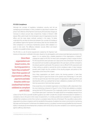 53
PCI DSS Compliance
Although the concepts of regulatory compliance, security, and risk are
overlapping and interrelated, it is their correlation to data breach incidents that
proves most reflective of the Payment Card Industry (PCI) and what changes are
necessary to reduce account data compromises. Analysis of Verizon’s 2009
dataset offers useful insight into the divergent nature of organizational security
efforts and the many attack methods outlined in this report. To better
understand this, we draw the distinction between the concepts of‘compliance’
and ‘validation’ against the Payment Card Industry Data Security Standard (PCI
DSS). Compliance is a continuous maintenance process while validation is a
point in time event. The difference between security efforts and breach
incidents runs parallel to these concepts.
The PCI DSS is a set of control requirements created by the Payment Card
Industry to help protect cardholder information. Based on the demographics and compromised data types presented in this
report, it is no surprise that a sizeable proportion of the organizations in Verizon’s
21
caseload are subject to PCI DSS. For these cases, investigators conduct a review of which
PCI DSS requirements were and were not in place at the time of the breach. The results of
this assessment are recorded, usually appended to the case report, and then conveyed to
the relevant payment card brands. This exercise is not an official PCI DSS assessment and
it does nothing to uphold or overrule the victim’s compliance status. It does, however,
provide useful insight into the condition of the security program and posture of the
organization at the time of the incident.
Since these organizations are breach victims, the burning question is “were they
compliant?” Figure 41 gives the answer to this question and, interestingly, it is the same
one that was given last year. Over three-quarters of organizations suffering payment card
data breaches within our caseload had not been validated as compliant with PCI DSS at
their last assessment or had never been assessed.
If we accept that a non-compliant organization is more likely to suffer a data breach, then
the more interesting component in Figure 41 is the 21% that had validated as compliant
during their last PCI DSS assessment. This is especially so when one considers that all but
one of them were Level 1 merchants. The reader should not immediately interpret this as
a failure of the PCI DSS to provide excellent guidance, but rather consider the concepts mentioned above of validation vs.
compliance. Due to the point-in-time nature of assessments, it is entirely possible (even probable) for an organization to
validate their compliance at time A but not be in a compliant state at the time of the breach. This may reflect a desire within
organizations to achieve compliance with the standard for the purposes of validation but a lesser commitment to maintaining
that state over the long-term. Furthermore, the validation process is not always consistent among Qualified Security Assessors
(QSAs). It should also be remembered that compliance with the PCI DSS (or any other standard) is not an absolute guarantee
against suffering a data breach.
21	All findings referenced in this section reference only Verizon’s caseload.
Figure 41. PCI DSS compliance status
based on last assessment*
* Verizon caseload only
21%
Found
compliant
79%
Not
Compliant
Since these
organizations are
breach victims, the
burning question is
“were they compliant?”
Over three-quarters of
organizations suffering
payment card data
breaches within our
caseload had not been
validated as compliant
with PCI DSS.
 