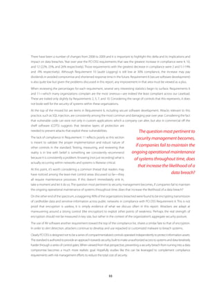 55
There have been a number of changes from 2008 to 2009 and it is important to highlight this delta and its implications and
impact on data breaches. Year over year the PCI DSS requirements that saw the greatest increase in compliance were 4, 10,
and 12 (22%, 25%, and 26% respectively). Those requirements with the greatest decrease in compliance were 2 and 5 (-19%
and -9% respectively). Although Requirement 10 (audit Logging) is still low at 30% compliance, the increase may pay
dividends in avoided compromise and shortened response time in the future. Requirement 6 (secure software development)
is also quite low but given the problems discussed in this report, any improvement in that area must be viewed as a plus.
When reviewing the percentages for each requirement, several very interesting statistics begin to surface. Requirements 6
and 11—which many organizations complain are the most onerous—are indeed the least compliant across our caseload.
These are trailed only slightly by Requirements 2, 3, 7, and 10. Considering the range of controls that this represents, it does
not bode well for the security of systems within these organizations.
At the top of the missed list are items in Requirement 6, including secure software development. Attacks relevant to this
practice, such as SQL injection, are consistently among the most common and damaging year over year. Considering the fact
that vulnerable code can exist not only in custom applications which a company can alter, but also in commercial off the
shelf software (COTS) suggests that iterative layers of protection are
needed to prevent attacks that exploit these vulnerabilities.
The lack of compliance in Requirement 11 reflects poorly as this section
is meant to validate the proper implementation and robust nature of
other controls in the standard. Testing, measuring, and reviewing that
reality is in line with belief is something we consistently recommend
because it is consistently a problem. Knowing (not just recording) what is
actually occurring within networks and systems is likewise critical.
At this point, it’s worth considering a common thread that readers may
have noticed among the least-met control areas discussed so far—they
all require maintenance processes. If this doesn’t immediately sink in,
take a moment and let it do so.The question most pertinent to security management becomes, if companies fail to maintain
the ongoing operational maintenance of systems throughout time, does that increase the likelihood of a data breach?
On the other end of the spectrum, a staggering 90% of the organizations breached were found to be encrypting transmission
of cardholder data and sensitive information across public networks in compliance with PCI DSS Requirement 4. This is not
proof that encryption is useless; it is simply evidence of what we discuss often in this report. Attackers are adept at
maneuvering around a strong control (like encryption) to exploit other points of weakness. Perhaps the real strength of
encryption should not be measured in key size, but rather in the context of the organization’s aggregate security posture.
The use of AV software another requirement toward the top of the compliance list, shares a similar fate to that of encryption.
In order to skirt detection, attackers continue to develop and use repacked or customized malware to breach systems.
ClearlyPCIDSSisdesignednottobeaseriesofcompartmentalizedcontrolsoperatedindependentlytoprotectinformationassets.
Thestandardisauthoredtoprovideanapproachtowardssecurity,builttomakeunauthorizedaccesstosystemsanddataiteratively
harder through a series of control gates.When viewed from that perspective, preventing a security breach from turning into a data
compromise becomes a much more realistic goal. Hopefully studies like this can be leveraged to complement compliance
requirements with risk management efforts to reduce the total cost of security.
The question most pertinent to
security management becomes,
if companies fail to maintain the
ongoing operational maintenance
of systems throughout time, does
that increase the likelihood of a
data breach?
 