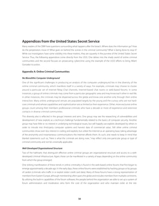 58
Appendices from the United States Secret Service
Many readers of the DBIR have questions surrounding what happens after the breach. Where does the information go? How
do the perpetrators move it? What goes on behind the scenes in the criminal community? What is being done to stop it?
While our investigators have some visibility into these matters, they are squarely in the purview of the United States Secret
Service. Thus, the following appendices come directly from the USSS. One delves into the shady world of online criminal
communities and the second focuses on prosecuting cybercrime using the example of the USSS’ efforts to bring Albert
Gonzalez to justice.
Appendix A: Online Criminal Communities
No Monolithic Computer Underground
One of the significant challenges in producing an analysis of the computer underground lies in the diversity of the
online criminal community, which manifests itself in a variety of ways. For example, criminals may choose to cluster
around a particular set of Internet Relay Chat channels, Internet-based chat rooms or web-based forums. In some
instances, a group of online criminals may come from a particular geographic area and may know each other in real life;
in other instances, the criminals may be dispersed across the globe and know one another only through their online
interaction. Many online underground venues are populated largely by the young and the curious who are not hard-
core criminals and whose capabilities and sophistication are as limited as their experience. Other, more exclusive online
groups count among their members professional criminals who have a decade or more of experience and extensive
contacts in diverse criminal communities.
This diversity also is reflected in the groups’ interests and aims. One group may see the researching of vulnerabilities and
development of new exploits as a technical challenge fundamentally related to the basics of computer security. Another
group may have little or no interest in underlying technological issues, but will happily use exploits developed by others in
order to intrude into third-party computer systems and harvest data of commercial value. Still other online criminal
communities show even less interest in coding and exploits, but utilize the Internet as an operating base, taking advantage
of the anonymity and instantaneous communications the Internet affords them. As such, one needs to keep in mind that
blanket statements such as, “Here is what the criminals are doing now...” may reflect only one particular group or type of
criminal community and not be universally applicable.
Well-Developed Organizational Structure
Two of the hallmarks that distinguish effective online criminal groups are organizational structure and access to a well-
developed criminal infrastructure. Again, these can be manifested in a variety of ways depending on the online community
from which the group emerged.
One striking manifestation of these trends in online criminality is found in the web-based online forums that first began to
emerge approximately a decade ago. In the early days, these online forums were established by hacking groups or by groups
of carders (criminals who traffic in or exploit stolen credit card data). Many of these forums have a strong representation of
membersfromEasternEurope,althoughmembershipoftenspanstheglobeandincludesmembersfrommultiplecontinents.
By utilizing the built-in capabilities of the forum software, the people behind the organization are able to set up a system of
forum administrators and moderators who form the core of the organization and who maintain order at the site.
 
