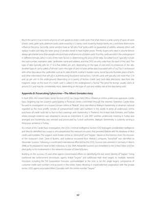 62
Much the same is true in terms of prices of such goods as stolen credit cards. First of all, there is a wide variety of types of cards
(classic cards, gold cards, platinum cards, cards issued by U.S. banks, cards issued by foreign banks, etc.), and these distinctions
influence the price. Secondly, some vendors have an“all sales final”policy with no guarantee of validity, whereas others will
replace invalid card data; the latter group of vendors tends to have higher prices. Thirdly, buyers who deal in volume almost
always get a better price than people who purchase small amounts of stolen cards. Fourthly, cards are sold in the underground
in different formats, which is one of the main factors in determining the price of the data. So-called“cvv2s”typically include
the card number, expiration date, cardholder name and address, and the CVV2 security code from the back of the card. This
type of data typically sells for $1 to a few dollars per unit, depending on the type of card and circumstances of the sale.
Another type of card is called a“full-info”card—this type of card includes all the data associated with a“cvv2”but is enhanced
with other data about the cardholder such as his date of birth, mother’s maiden name, Social Security Number, place of birth,
and other information that will aid in authenticating fraudulent transactions. Full-info cards will typically cost more than $10
and up per unit in the underground, depending on a variety of factors. Credit card track data (electronic data from the
magnetic stripe on the back of a credit card) is called in the underground a “dump.” The price for dumps usually starts at
around $15 and may be considerably more, depending on the type of card and validity rate of the data being sold.
Appendix B: Prosecuting Cybercrime—The Albert Gonzalez story
In April 2005, the United States Secret Service (USSS) San Diego Field Office initiated an online undercover operation, Carder
Kaos, targeting top tier suspects participating in financial crimes committed through the Internet. Operation Carder Kaos
focused its investigation on a suspect known online as“Maksik”, since identified as Maksym Yastremskiy, a Ukrainian national
regarded as the most prolific vendor of compromised credit card numbers in the world. A series of undercover online
purchases of credit cards led to face-to-face meetings with Yastremskiy in Thailand, the United Arab Emirates, and Turkey
where enough evidence was obtained to secure an indictment. In July 2007 another undercover meeting in Turkey was
arranged and Yastremskiy was arrested and prosecuted by Turkish authorities. Maksym Yastremskiy is currently serving a
thirty-year sentence in Turkey.
As a result of the Carder Kaos investigation, the USSS, Criminal Intelligence Section (CIS) leveraged considerable intelligence
and directly identified two suspects who perpetrated the network intrusions that provided Maksik with his database of illicit
credit card numbers.The suspects were known online as“Johnnyhell”and“Segvec”. Based on the forensics from the intrusion
of the restaurant chain, Dave  Busters, and evidence recovered from Maksik’s computer, “Jonnyhell” was identified as
Alexander Suvorov. Following a coordinated international effort led by the USSS, Suvorov was arrested in Germany in March
2008, as he prepared to travel to Bali, Indonesia. In July 2009, Alexander Suvorov was extradited to the United States and has
pled guilty to his involvement in the network intrusion of Dave  Busters.
Building on this success, CIS and other agents concentrated efforts on identifying the real world identity of “Segvec”. Using
traditional law enforcement techniques, agents linked “Segvec” and additional high level targets to multiple network
intrusions including the TJX Corporation intrusion, acknowledged at the time to be the single largest compromise of
customer credit card numbers and accounts in the Unites States. Working in unprecedented cooperation with the private
sector, USSS agents associated Albert Gonzalez with the online moniker“Segvec”.
 