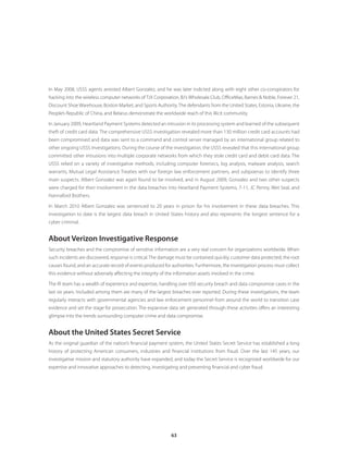 63
In May 2008, USSS agents arrested Albert Gonzalez, and he was later indicted along with eight other co-conspirators for
hacking into the wireless computer networks of TJX Corporation, BJ’s Wholesale Club, OfficeMax, Barnes  Noble, Forever 21,
Discount Shoe Warehouse, Boston Market, and Sports Authority.The defendants from the United States, Estonia, Ukraine, the
People’s Republic of China, and Belarus demonstrate the worldwide reach of this illicit community.
In January 2009, Heartland Payment Systems detected an intrusion in its processing system and learned of the subsequent
theft of credit card data. The comprehensive USSS investigation revealed more than 130 million credit card accounts had
been compromised and data was sent to a command and control server managed by an international group related to
other ongoing USSS investigations. During the course of the investigation, the USSS revealed that this international group
committed other intrusions into multiple corporate networks from which they stole credit card and debit card data. The
USSS relied on a variety of investigative methods, including computer forensics, log analysis, malware analysis, search
warrants, Mutual Legal Assistance Treaties with our foreign law enforcement partners, and subpoenas to identify three
main suspects. Albert Gonzalez was again found to be involved, and in August 2009, Gonzalez and two other suspects
were charged for their involvement in the data breaches into Heartland Payment Systems, 7-11, JC Penny, Wet Seal, and
Hannaford Brothers.
In March 2010 Albert Gonzalez was sentenced to 20 years in prison for his involvement in these data breaches. This
investigation to date is the largest data breach in United States history and also represents the longest sentence for a
cyber criminal.
About Verizon Investigative Response
Security breaches and the compromise of sensitive information are a very real concern for organizations worldwide. When
such incidents are discovered, response is critical. The damage must be contained quickly, customer data protected, the root
causes found, and an accurate record of events produced for authorities. Furthermore, the investigation process must collect
this evidence without adversely affecting the integrity of the information assets involved in the crime.
The IR team has a wealth of experience and expertise, handling over 650 security breach and data compromise cases in the
last six years. Included among them are many of the largest breaches ever reported. During these investigations, the team
regularly interacts with governmental agencies and law enforcement personnel from around the world to transition case
evidence and set the stage for prosecution. The expansive data set generated through these activities offers an interesting
glimpse into the trends surrounding computer crime and data compromise.
About the United States Secret Service
As the original guardian of the nation’s financial payment system, the United States Secret Service has established a long
history of protecting American consumers, industries and financial institutions from fraud. Over the last 145 years, our
investigative mission and statutory authority have expanded, and today the Secret Service is recognized worldwide for our
expertise and innovative approaches to detecting, investigating and preventing financial and cyber fraud.
 