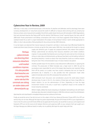 6
Cybercrime Year in Review, 2009
2009 was, in many ways, a transformational year in the trenches. As attackers and defenders vied for advantage, there were
numerous developments on many fronts around the world. It’s difficult to measure who’s winning with any certainty but
there are, at least, some measurements available. One of them, public breach disclosures, fell noticeably in 2009. Organizations
that track disclosed breaches like DataLossDB
6
and the Identity Theft Resource Center
7
reported figures that were well off
2008 totals. Private presentations and hallway conversations with many in the know suggested similar findings. Our own
caseload reveals this as well. In a report dedicated to the analysis of annual breach trends, it seems wholly appropriate to
reflect on why. It also provides a fitting backdrop for discussing some key 2009 milestones.
In our last report, we observed that massive exposures of payment card data in recent years have effectively flooded the
market and driven down the prices criminals can get for their stolen wares. 2009, then, may simply be the trough in a natural
supply and demand cycle. If supply has outpaced demand, why release more product?
Perhaps cybercriminals are directing their resources elsewhere until market conditions
improve. It is also possible that breaches are occurring at the same rate but the criminals are
sitting on stolen data until demand picks up. Because fraud alerts are the leading method of
discovering breaches, it stands to reason that many breaches could occur without anyone
being the wiser if the criminal decided it was in his best interest to be patient.
Another possible reason for this decline is law enforcement’s effectiveness in capturing the
criminals. The prosecution of Albert Gonzalez was a major event in 2009. He and his
accomplices were responsible for some of the largest data breaches ever reported. Taking
them off the streets, so to speak, may have caused a temporary (but we can hope for
permanent) dip in breaches. It is also possible that their prosecution made other
cybercriminals take some time off to reevaluate their priorities in life.
2009 witnessed much discussion and consideration around the world about breach
disclosure laws. As seen in the U.S., the creation of these laws can have a huge effect on
breach statistics. So can the administration of them. Depending on how the legal
environment evolves in this area, it could have a significant impact on the number of
known breaches worldwide.
While it’s highly unlikely that cloud computing or virtualization had anything to do with breach
disclosure rates, they were no doubt hot topics in 2009.We continue to search for a link between
data breaches and cloud-based or virtualized infrastructure but continue to find none.
Finally, we would be remiss if we did not touch on the subject of the hour, Advanced Persistent Threats (APTs). Yes, APTs are
real but they are not new. Although the hype has grown exponentially, the post-2010 threat of APTs to your organization is
more or less the same as pre-2010 levels. While we do appreciate the business, we would like to save you some expense and
heartache: APTs are not the source of all malware infections and suspicious traffic on your network. Don’t get caught up in
the hype. Manage your defenses based on reality, not on publicity. We hope this report helps with that.
6	 http://datalossdb.org/
7	 http://www.idtheftcenter.org/index.html
Perhaps
cybercriminals
are directing their
resources elsewhere
until market
conditions improve.
It is also possible
that breaches are
occurring at the
same rate but the
criminals are sitting
on stolen data until
demand picks up.
 