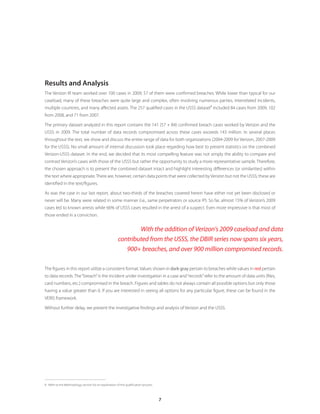 7
Results and Analysis
The Verizon IR team worked over 100 cases in 2009; 57 of them were confirmed breaches. While lower than typical for our
caseload, many of these breaches were quite large and complex, often involving numerous parties, interrelated incidents,
multiple countries, and many affected assets. The 257 qualified cases in the USSS dataset
8
included 84 cases from 2009, 102
from 2008, and 71 from 2007.
The primary dataset analyzed in this report contains the 141 (57 + 84) confirmed breach cases worked by Verizon and the
USSS in 2009. The total number of data records compromised across these cases exceeds 143 million. In several places
throughout the text, we show and discuss the entire range of data for both organizations (2004-2009 for Verizon, 2007-2009
for the USSS). No small amount of internal discussion took place regarding how best to present statistics on the combined
Verizon-USSS dataset. In the end, we decided that its most compelling feature was not simply the ability to compare and
contrast Verizon’s cases with those of the USSS but rather the opportunity to study a more representative sample. Therefore,
the chosen approach is to present the combined dataset intact and highlight interesting differences (or similarities) within
the text where appropriate.There are, however, certain data points that were collected byVerizon but not the USSS; these are
identified in the text/figures.
As was the case in our last report, about two-thirds of the breaches covered herein have either not yet been disclosed or
never will be. Many were related in some manner (i.e., same perpetrators or source IP). So far, almost 15% of Verizon’s 2009
cases led to known arrests while 66% of USSS cases resulted in the arrest of a suspect. Even more impressive is that most of
those ended in a conviction.
The figures in this report utilize a consistent format.Values shown in dark gray pertain to breaches while values in red pertain
to data records. The“breach”is the incident under investigation in a case and“records”refer to the amount of data units (files,
card numbers, etc.) compromised in the breach. Figures and tables do not always contain all possible options but only those
having a value greater than 0. If you are interested in seeing all options for any particular figure, these can be found in the
VERIS framework.
Without further delay, we present the investigative findings and analysis of Verizon and the USSS.
8	 Refer to the Methodology section for an explanation of the qualification process.
With the addition of Verizon’s 2009 caseload and data
contributed from the USSS, the DBIR series now spans six years,
900+ breaches, and over 900 million compromised records.
 