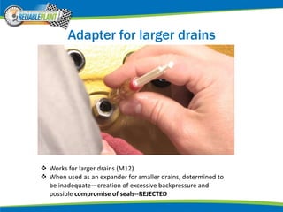 Adapter for larger drains
 Works for larger drains (M12)
 When used as an expander for smaller drains, determined to
be inadequate—creation of excessive backpressure and
possible compromise of seals--REJECTED
 