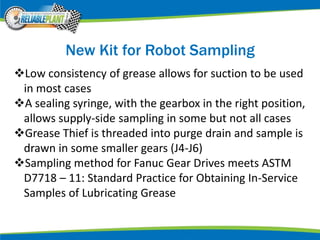 New Kit for Robot Sampling
Low consistency of grease allows for suction to be used
in most cases
A sealing syringe, with the gearbox in the right position,
allows supply-side sampling in some but not all cases
Grease Thief is threaded into purge drain and sample is
drawn in some smaller gears (J4-J6)
Sampling method for Fanuc Gear Drives meets ASTM
D7718 – 11: Standard Practice for Obtaining In-Service
Samples of Lubricating Grease
 