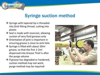 Syringe suction method
 Syringe with tapered tip is threaded
into Zerk fitting thread, cutting into
plastic
 Seal is made with reservoir, allowing
suction of very fluid greases only
 Orientation of joint is important in
ensuring grease is close to zerk hole
 Syringe is filled with about 10ml
grease, so that the first 1-2ml
dispensed into Grease Thief is after
the purge volume
 If grease has degraded or hardened,
suction method may not work;
purge method may be required
 